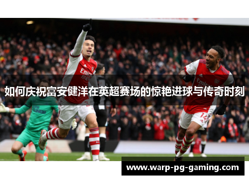 如何庆祝富安健洋在英超赛场的惊艳进球与传奇时刻 如何庆祝富安健洋在英超赛场的惊艳进球与传奇时刻