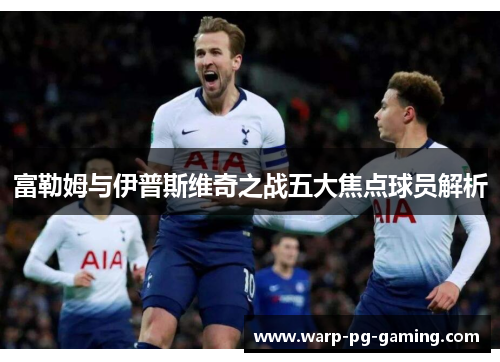 富勒姆与伊普斯维奇之战五大焦点球员解析