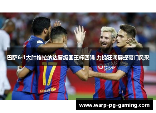 巴萨6-1大胜格拉纳达晋级国王杯四强 力挽狂澜展现豪门风采 巴萨6-1大胜格拉纳达晋级国王杯四强 力挽狂澜展现豪门风采