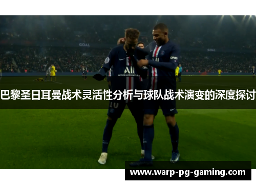 巴黎圣日耳曼战术灵活性分析与球队战术演变的深度探讨
