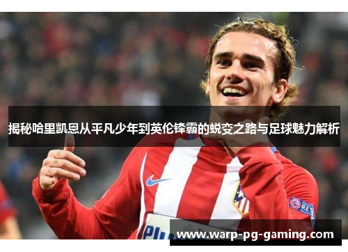 揭秘哈里凯恩从平凡少年到英伦锋霸的蜕变之路与足球魅力解析