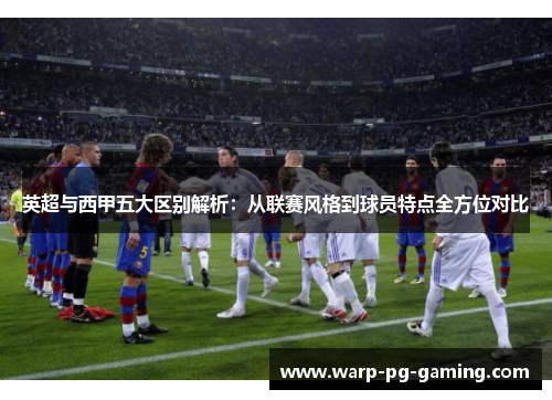 英超与西甲五大区别解析：从联赛风格到球员特点全方位对比