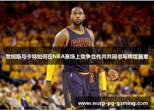 詹姆斯与卡特如何在NBA赛场上竞争合作并共同书写辉煌篇章 詹姆斯与卡特如何在NBA赛场上竞争合作并共同书写辉煌篇章