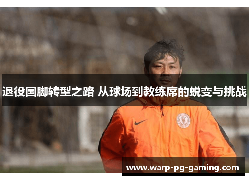退役国脚转型之路 从球场到教练席的蜕变与挑战 退役国脚转型之路 从球场到教练席的蜕变与挑战